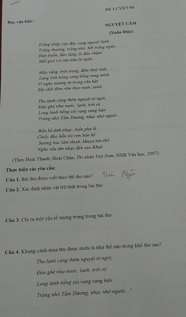 để LUyện 04 
Đọc văn bản: 
nguyệt cảm 
(Xuân Diệu) 
Trăng nhập vào đây cung nguyệt lạnh, 
Trăng thương, trăng nhớ, hỡi trăng ngần. 
Đàn buồn, đàn lặng, ôi đàn chậm! 
Mỗi giọt rơi tàn như lệ ngân. 
Mây vắng, trời trong, đêm thuỷ tinh; 
Lung linh bóng sáng bổng rung mình 
Vì nghe nương tử trong câu hát 
Đã chết đêm rầm theo nước xanh. 
Thu lạnh càng thêm nguyệt tỏ ngời, 
Đàn ghê như nước, lạnh, trời ơi... 
Long lanh tiếng sỏi vang vang hận: 
Trăng nhớ Tầm Dương, nhạc nhớ người... 
Bốn bề ảnh nhạc: biển pha lê 
Chiếc đảo hồn tôi rợn bốn bề 
Sương bạc làm thinh, khuya nín thở 
Nghe sầu âm nhạc đến sao Khuê. 
(Theo Hoài Thanh, Hoài Chân, Thi nhân Việt Nam, NXB Văn học, 2007) 
Thực hiện các yêu cầu: 
Câu 1. Bài thơ được viết theo thể thơ nào? 
Câu 2. Xác định nhân vật trữ tình trong bài thơ. 
Câu 3. Chi ra một yểu tố tượng trưng trong bài thơ. 
Câu 4. Khung cảnh mùa thu được miêu tả như thế nào trong khổ thơ sau? 
Thu lạnh càng thêm nguyệt tỏ ngời; 
Đàn ghê như nước, lạnh, trời ơi! 
Long lanh tiếng sỏi vang vang hận: 
Trăng nhớ Tầm Dương, nhạc nhớ người...''