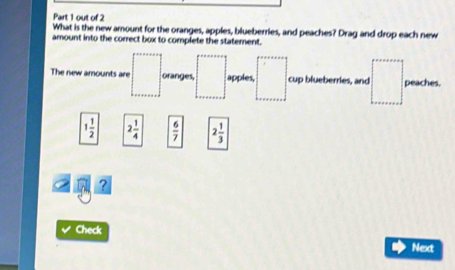 out of 2 
What is the new amount for the oranges, apples, blueberries, and peaches? Drag and drop each new 
amount into the correct box to complete the statement. 
The new amounts are oranges, apples, cup blueberries, and peaches.
1 1/2  2 1/4   6/7  2 1/3 
? 
Check 
Next