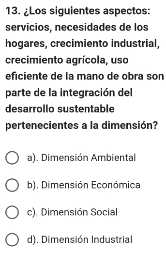 ¿Los siguientes aspectos:
servicios, necesidades de los
hogares, crecimiento industrial,
crecimiento agrícola, uso
eficiente de la mano de obra son
parte de la integración del
desarrollo sustentable
pertenecientes a la dimensión?
a). Dimensión Ambiental
b). Dimensión Económica
c). Dimensión Social
d). Dimensión Industrial