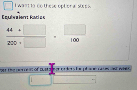 want to do these optional steps. 
Equivalent Ratios
 (44+□ )/200+□  = □ /100 
ter the percent of custo mer orders for phone cases last week.