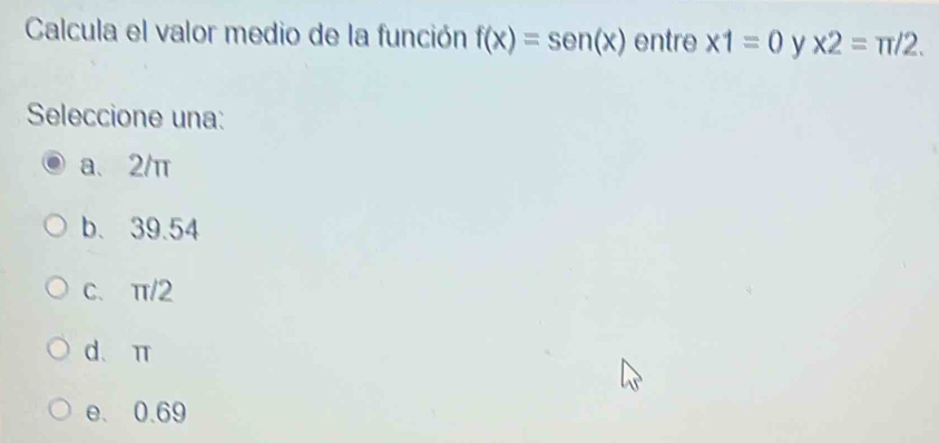 Calcula el valor medio de la función f(x)=sen (x) entre * 1=0 y x2=π /2. 
Seleccione una:
a、 2/π
b. 39.54
C、 π/2
d、 π
e. 0.69