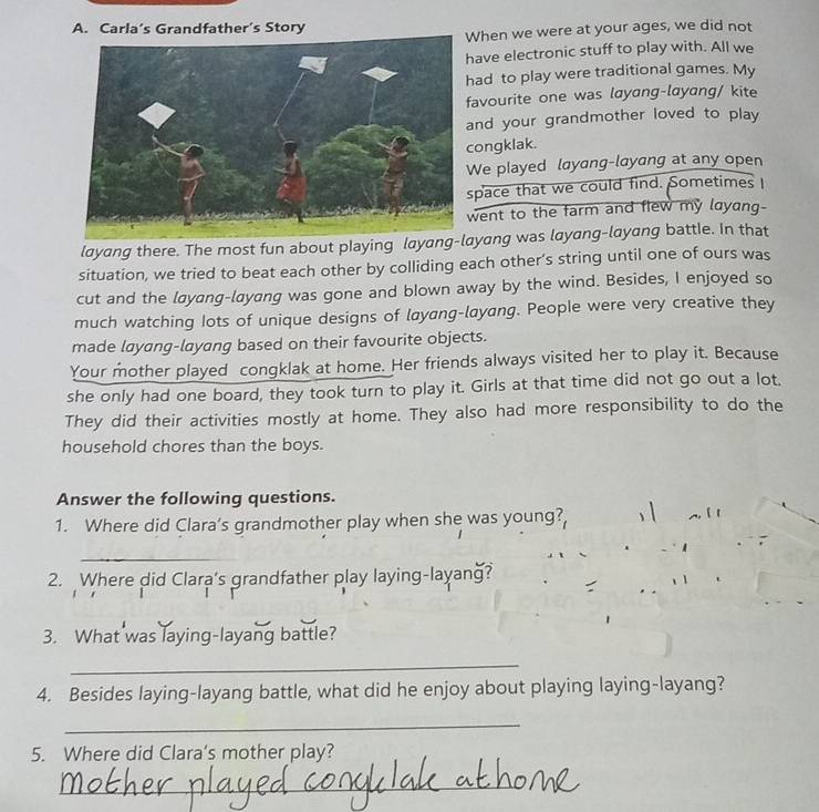 Carla’s Grandfather’s Story 
hen we were at your ages, we did not 
ave electronic stuff to play with. All we 
ad to play were traditional games. My 
avourite one was layang-layang/ kite 
nd your grandmother loved to play 
ongklak. 
e played layang-layang at any open 
pace that we could find. Sometimes 
went to the farm and flew my layang- 
layang there. The most fun about playing layyang was layang-layang battle. In that 
situation, we tried to beat each other by colliding each other’s string until one of ours was 
cut and the layang-layang was gone and blown away by the wind. Besides, I enjoyed so 
much watching lots of unique designs of layang-layang. People were very creative they 
made layang-layang based on their favourite objects. 
Your mother played congklak at home. Her friends always visited her to play it. Because 
she only had one board, they took turn to play it. Girls at that time did not go out a lot. 
They did their activities mostly at home. They also had more responsibility to do the 
household chores than the boys. 
Answer the following questions. 
1. Where did Clara’s grandmother play when she was young?, 
_ 
2. Where did Clara's grandfather play laying-layang? 
3. What was laying-layang battle? 
_ 
4. Besides laying-layang battle, what did he enjoy about playing laying-layang? 
_ 
5. Where did Clara’s mother play? 
_