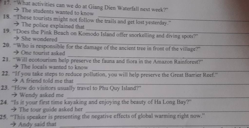 “What activities can we do at Giang Dien Waterfall next week?” 
> The students wanted to know 
18. “These tourists might not follow the trails and get lost yesterday.” 
_ 
→ The police explained that 
19. “Does the Pink Beach on Komodo Island offer snorkelling and diving spots?” 
_ 
→She wondered 
20. “Who is responsible for the damage of the ancient tree in front of the village?” 
_ 
→ One tourist asked 
21. “Will ecotourism help preserve the fauna and flora in the Amazon Rainforest?” 
_ 
→ The locals wanted to know 
22. “If you take steps to reduce pollution, you will help preserve the Great Barrier Reef.” 
_ 
→ A friend told me that 
23. “How do visitors usually travel to Phu Quy Island?” 
→ Wendy asked me_ 
24. “Is it your first time kayaking and enjoying the beauty of Ha Long Bay?” 
→ The tour guide asked her_ 
25. “This speaker is presenting the negative effects of global warming right now.” 
→ Andy said that_