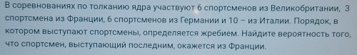 В соревнованиях πо толканиюо ядра участвуюот 6 слортсменов из Великобритании, З 
спортсмена из Φранции, б спортсменов из Германии и 10 - из Италии. Порядок, в 
коΤором выістуπают слортсмень, олределяется жребием. Найдиτе верояτносτь того, 
чΤо спортсмен, выіступаюший последним, окажется из Φранции.