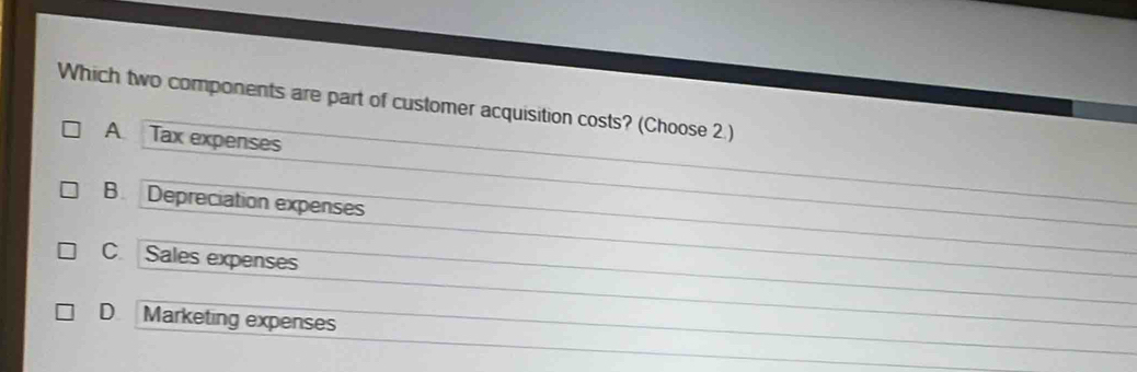 Which two components are part of customer acquisition costs? (Choose 2.)
A Tax expenses
B. Depreciation expenses
C. Sales expenses
D Marketing expenses