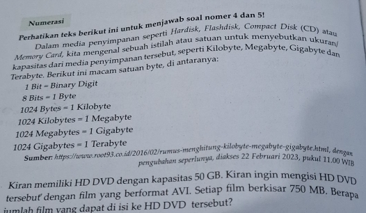 Numerasi 
Perhatikan teks berikut ini untuk menjawab soal nomer 4 dan 5! 
Dalam media penyimpanan seperti Hardisk, Flashdisk, Compact Disk (CD) atau 
Memory Card, kita mengenal sebuah istilah atau satuan untuk menyebutkan ukuran 
kapasitas dari media penyimpanan tersebut, seperti Kilobyte, Megabyte, Gigabyte dan 
Terabyte. Berikut ini macam satuan byte, di antaranya:
1 Bit = Binary Digit
8 Bits =1 Byte
1024 Bytes = 1 Kilobyte
1024 Kilobytes =1 Megabyte
1024 Megabytes =1 Gigabyte
1024 Gigabytes =1 Terabyte 
Sumber: https://www.root93.co.id/2016/02/rumus-menghitung-kilobyte-megabyte-gigabyte.html, dengan 
pengubahan seperlunya, diakses 22 Februari 2023, pukul 11.00 W 
Kiran memiliki HD DVD dengan kapasitas 50 GB. Kiran ingin mengisi HD DVD 
tersebut' dengan film yang berformat AVI. Setiap film berkisar 750 MB, Berapa 
jumlah film yang dapat di isi ke HD DVD tersebut?