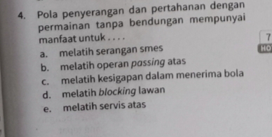 Pola penyerangan dan pertahanan dengan
permainan tanpa bendungan mempunyai
manfaat untuk . . . .
7
a. melatih serangan smes
HO
b. melatih operan passing atas
c. melatih kesigapan dalam menerima bola
d. melatih blocking lawan
e. melatih servis atas