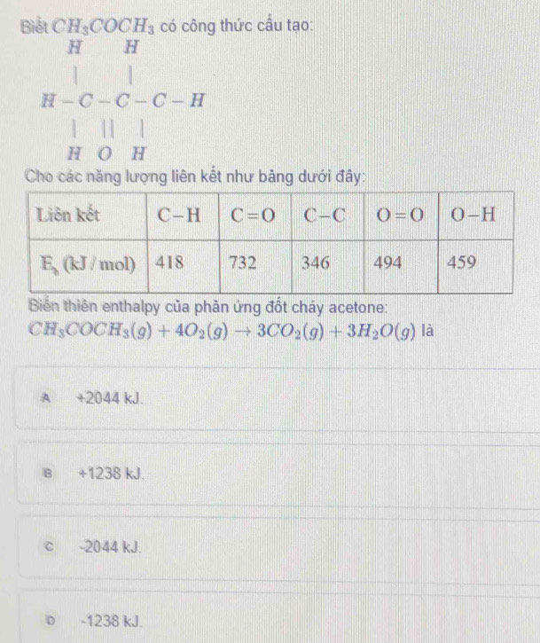 Biết CH_3COCH_3 có công thức cấu tạo:
beginarrayr H&B-C-C-H H-C-C-H H&0&Hendarray
Cho các năng lượng liên kết như bảng dưới đây:
Biển thiên enthalpy của phản ứng đốt cháy acetone:
CH_3COCH_3(g)+4O_2(g)to 3CO_2(g)+3H_2O(g) là
A +2044 kJ.
B +1238 kJ.
c -2044 kJ.
D -1238 kJ.
