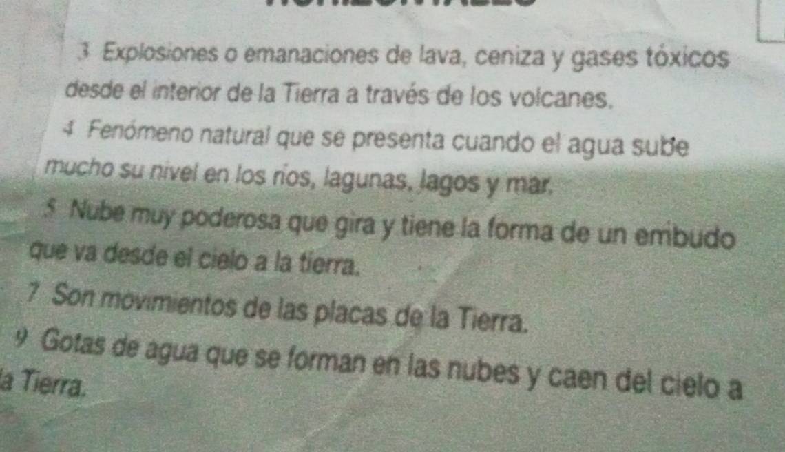 Explosiones o emanaciones de lava, ceniza y gases tóxicos 
desde el interior de la Tierra a través de los volcanes. 
4 Fenómeno natural que se presenta cuando el agua sube 
mucho su nivel en los ríos, lagunas, lagos y mar. 
5 Nube muy poderosa que gira y tiene la forma de un embudo 
que va desde el cielo a la tierra. 
7 Son movimientos de las placas de la Tierra. 
9 Gotas de agua que se forman en las nubes y caen del cielo a 
la Tierra.