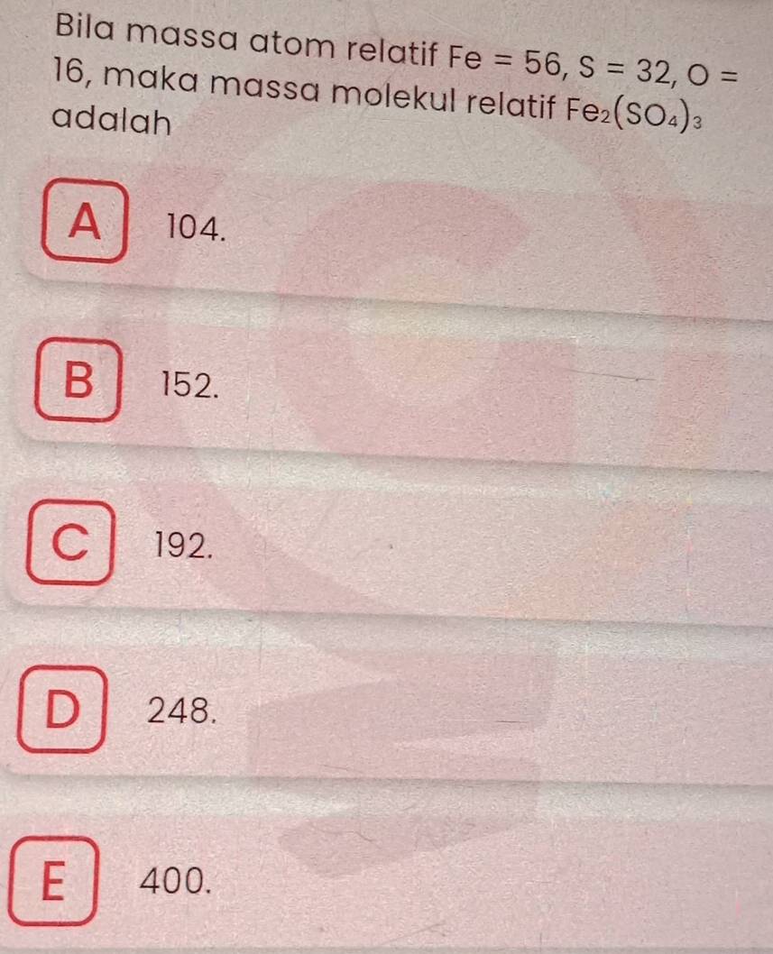 Bila massa atom relatif Fe=56, S=32, O=
16, maka massa molekul relatif Fe_2(SO_4)_3
adalah
A 104.
B a 152.
C 192.
D a 248.
E 400.