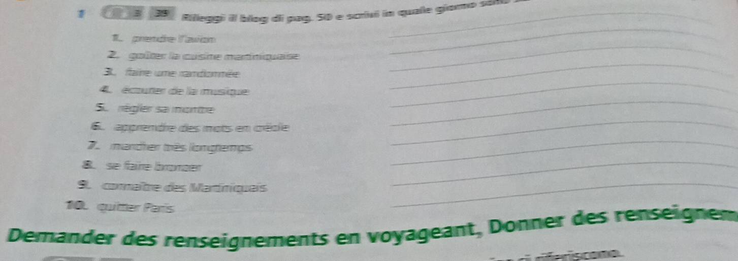 Rilleggi il blog di pag. 50 e scrivi in quale giomo son 
1. prende l'avion 
2. goîter la cusine martiniquaise 
_ 
_ 
3. faire ume randomnée 
_ 
_ 
4 écturer de la musique 
_ 
S. régier sa mombe 
apprendre des mots en créole 
mandher três longtemps 
_ 
8. se faire bronder 
_ 
9. comaître des Martíniquais 
_ 
10. quitter Paris 
_ 
Demander des renseignements en voyageant, Donner des renseignem