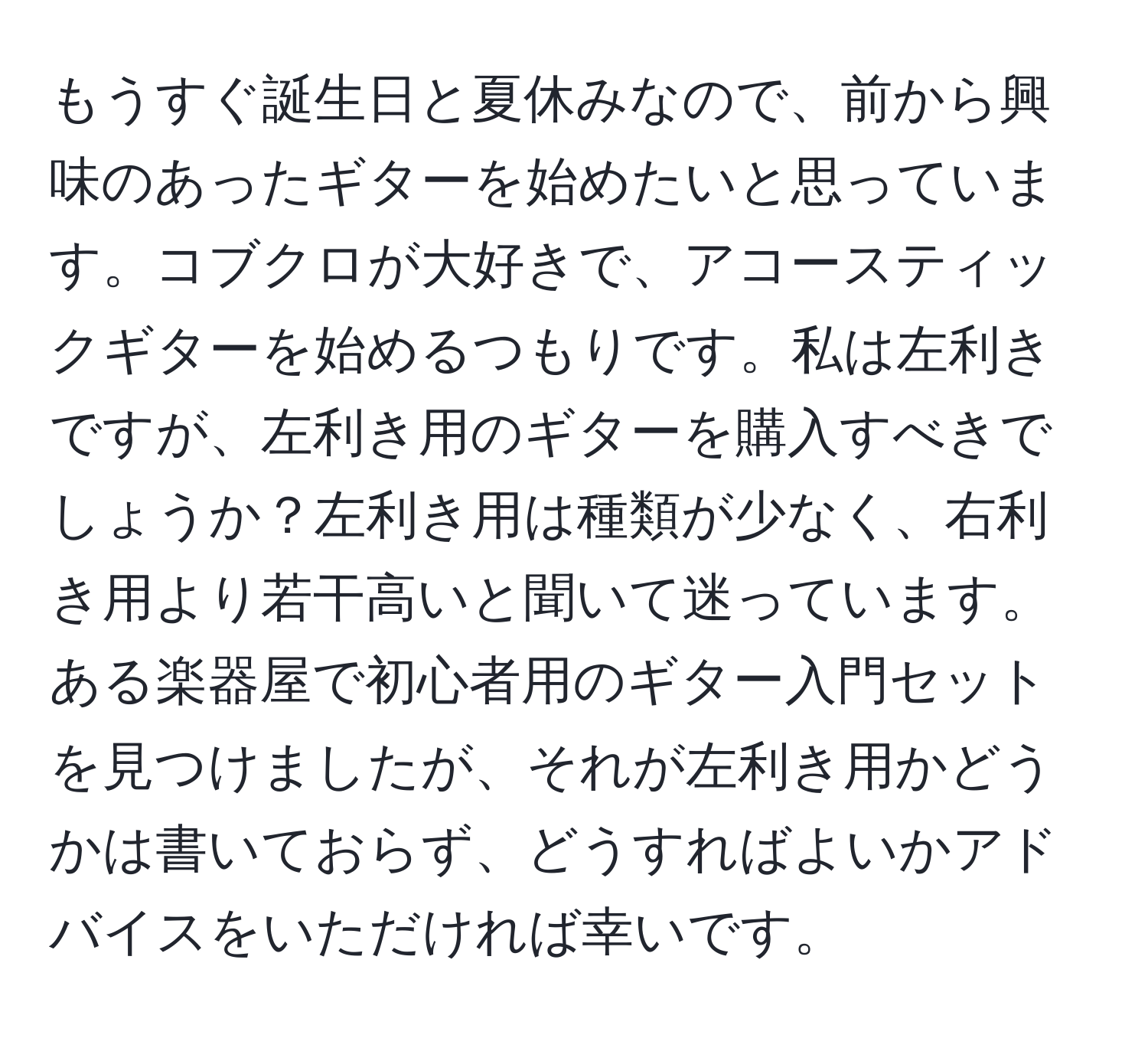 もうすぐ誕生日と夏休みなので、前から興味のあったギターを始めたいと思っています。コブクロが大好きで、アコースティックギターを始めるつもりです。私は左利きですが、左利き用のギターを購入すべきでしょうか？左利き用は種類が少なく、右利き用より若干高いと聞いて迷っています。ある楽器屋で初心者用のギター入門セットを見つけましたが、それが左利き用かどうかは書いておらず、どうすればよいかアドバイスをいただければ幸いです。