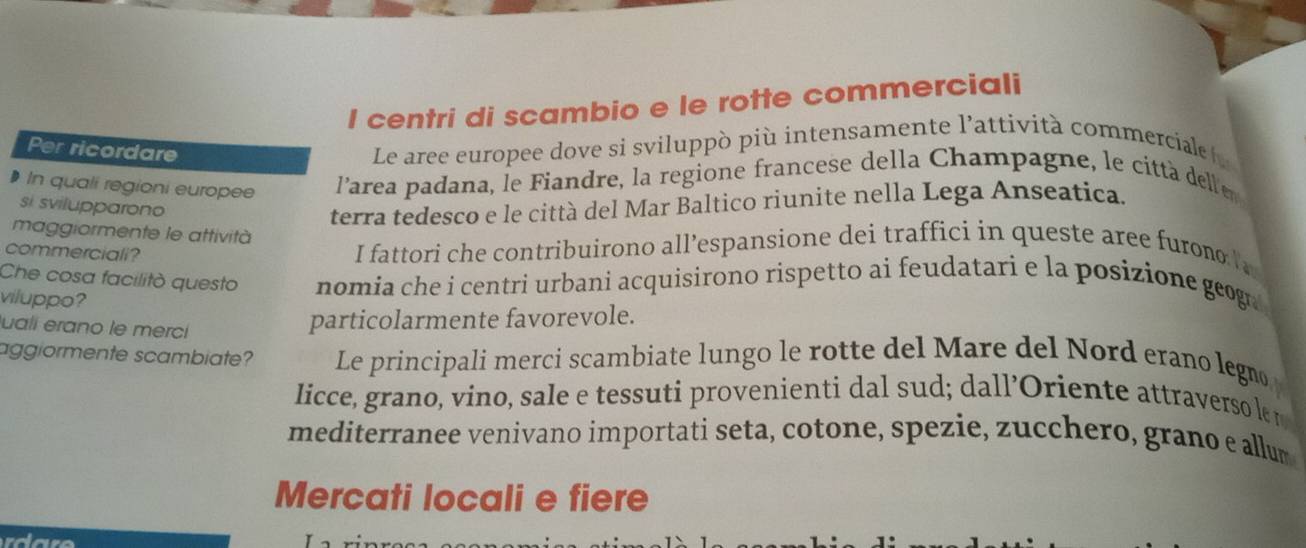 centri di scambio e le rotte commerciali
Per ricordare
Le aree europee dove si sviluppò più intensamente l'attività commerciale 
In quali regioni europee l’area padana, le Fiandre, la regione francese della Champagne, le città delle
si svilupparono
terra tedesco e le città del Mar Baltico riunite nella Lega Anseatica.
maggiormente le attività
commerciali?
I fattori che contribuirono all’espansione dei traffici in queste aree furono 
Che cosa facilitò questo nomia che i centri urbani acquisirono rispetto ai feudatari e la posizione geog
viluppo?
uali erano le merci
particolarmente favorevole.
aggiormente scambiate? Le principali merci scambiate lungo le rotte del Mare del Nord erano legno
licce, grano, vino, sale e tessuti provenienti dal sud; dall’Oriente attraverso le r
mediterranee venivano importati seta, cotone, spezie, zucchero, grano e allum
Mercati locali e fiere