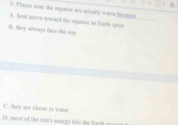 Places near the equator are usually warm because 、
A. heat move toward the equator as Earth spins_
B. they always face the sun
C. they are closer to water
D. most of the sun's energy hits the Farth aroun