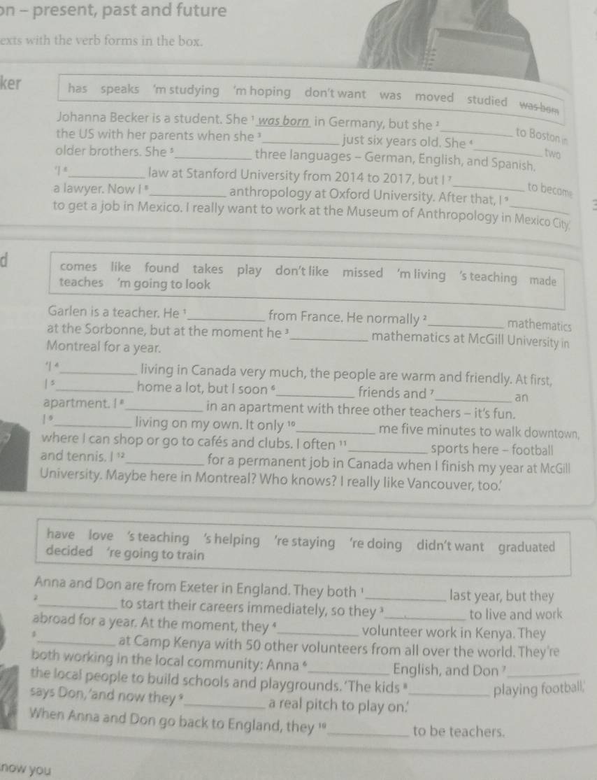 on - present, past and future
exts with the verb forms in the box.
ker has speaks 'm studying 'm hoping don't want was moved studied was hom 
Johanna Becker is a student. She ¹ was bornin Germany, but she 
_to Boston in
the US with her parents when she ¹ _just six years old. She 
two
older brothers. She _three languages - German, English, and Spanish.
7° _ law at Stanford University from 2014 to 2017, but I 
_to became
a lawyer. Now 1 _anthropology at Oxford University. After that, I "
to get a job in Mexico. I really want to work at the Museum of Anthropology in Mexico City
d comes like found takes play don't like missed 'm living 's teaching made
teaches ’m going to look
Garlen is a teacher. He _from France. He normally _
mathematics
at the Sorbonne, but at the moment he ³ _mathematics at McGill University in
Montreal for a year.
1^4 _ living in Canada very much, the people are warm and friendly. At first,
|^ _ home a lot, but I soon "_ friends and 
_an
apartment. ! "_ in an apartment with three other teachers - it's fun.
|^9 _ living on my own. It only _me five minutes to walk downtown,
where I can shop or go to cafés and clubs. I often ' _sports here - football
and tennis. I '_ for a permanent job in Canada when I finish my year at McGill
University. Maybe here in Montreal? Who knows? I really like Vancouver, too.'
have love ‘s teaching 's helping ’re staying ‘re doing didn’t want graduated
decided ‘re going to train
Anna and Don are from Exeter in England. They both '_ last year, but they
2
_to start their careers immediately, so they to live and work
abroad for a year. At the moment, they ‘_ volunteer work in Kenya. They
_at Camp Kenya with 50 other volunteers from all over the world. They're
both working in the local community: Anna * English, and Don _
the local people to build schools and playgrounds.‘The kids "
playing football,'
says Don, 'and now they _a real pitch to play on.'_
When Anna and Don go back to England, they '_ to be teachers.
now you