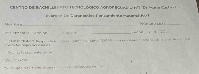 CENTRO DE BACHILLERATO TECNOLÓGICO AGROPECUARIO N°1 “Dr. Mario Castro Gil” 
Examen De Diagnostico Pensamiento Matemático 1. 
Nombre_ Número Lista_ 
2° Semestre, Sección _Carrera _Fecha _/ feb / 20_ 
INSTRUCCIONES: Responde a cn ía pregunta realizando TODAS las operaciones necesarias al reverso de la hoja o 
anexa las hojas necesarías 
1.-Realiza la siguiente división
550/25320=
2.-Dibuja un término algebraicocon todos sus elementos