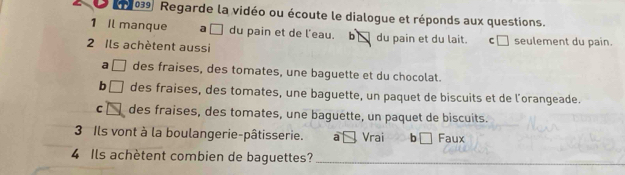 26 039 Regarde la vidéo ou écoute le dialogue et réponds aux questions.
1 Il manque a [ du pain et de l'eau. b du pain et du lait. c□
2 Ils achètent aussi seulement du pain
a [ des fraises, des tomates, une baguette et du chocolat.
b des fraises, des tomates, une baguette, un paquet de biscuits et de l’orangeade.
C des fraises, des tomates, une baguette, un paquet de biscuits.
3 Ils vont à la boulangerie-pâtisserie. a Vrai b□ Faux
4 Ils achètent combien de baguettes?_