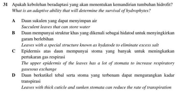 Apakah kebolehan beradaptasi yang akan menentukan kemandirian tumbuhan hidrofit?
What is an adaptive ability that will determine the survival of hydrophytes?
A Daun sukulen yang dapat menyimpan air
Succulent leaves that can store water
B Daun mempunyai struktur khas yang dikenali sebagai hidatod untuk menyingkirkan
garam berlebihan
Leaves with a special structure known as hydatode to eliminate excess salt
C Epidermis atas daun mempunyai stoma yang banyak untuk meningkatkan
pertukaran gas respirasi
The upper epidermis of the leaves has a lot of stomata to increase respiratory
gasesous exchange
D Daun berkutikel tebal serta stoma yang terbenam dapat mengurangkan kadar
transpirasi
Leaves with thick cuticle and sunken stomata can reduce the rate of transpiration