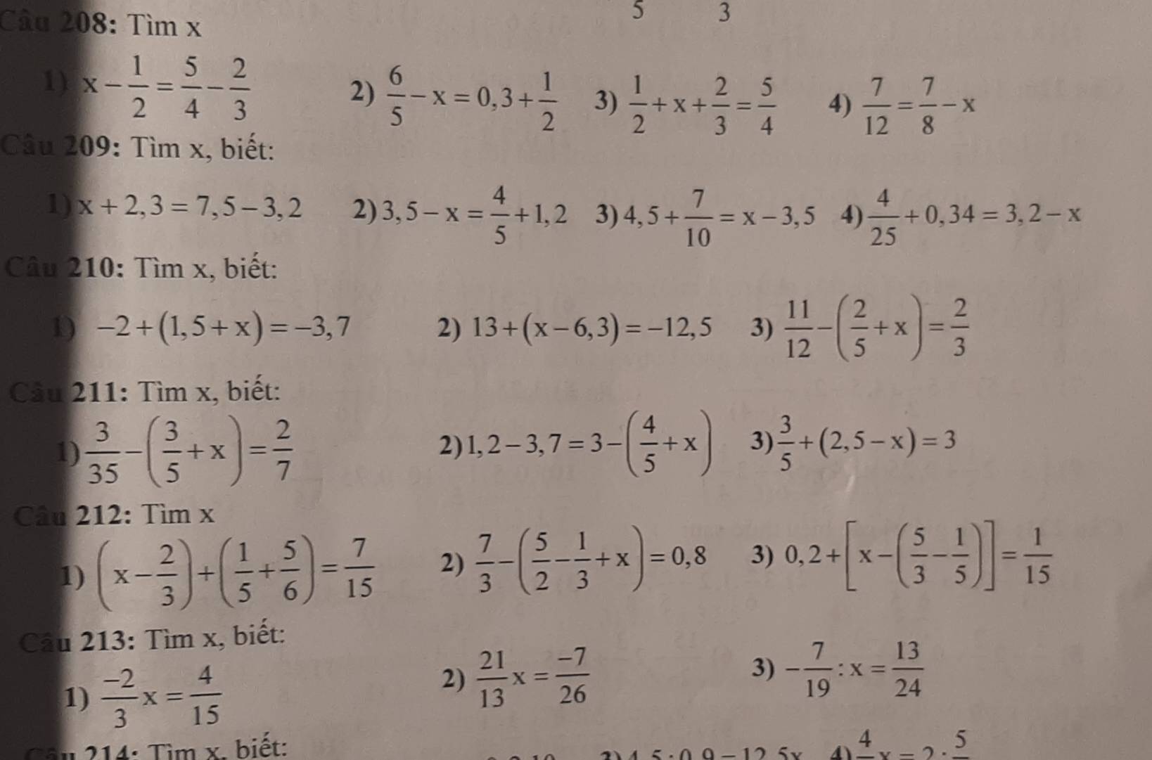 Tìm x
5 3
1) x- 1/2 = 5/4 - 2/3  2)  6/5 -x=0,3+ 1/2  3)  1/2 +x+ 2/3 = 5/4  4)  7/12 = 7/8 -x
Câu 209: Tìm x, biết:
1) x+2,3=7,5-3,2 2) 3,5-x= 4/5 +1,2 3) 4,5+ 7/10 =x-3,5 4)  4/25 +0,34=3,2-x
Câu 210: Tìm x, biết:
1) -2+(1,5+x)=-3,7 2) 13+(x-6,3)=-12,5 3)  11/12 -( 2/5 +x)= 2/3 
Câu 211: Tìm x, biết:
1)  3/35 -( 3/5 +x)= 2/7 
2) 1,2-3,7=3-( 4/5 +x) 3)  3/5 +(2,5-x)=3
Câu 212:Timx
1) (x- 2/3 )+( 1/5 + 5/6 )= 7/15  2)  7/3 -( 5/2 - 1/3 +x)=0,8 3) 0,2+[x-( 5/3 - 1/5 )]= 1/15 
Câu 213: Tìm x, biết:
1)  (-2)/3 x= 4/15 
2)  21/13 x= (-7)/26 
3) - 7/19 :x= 13/24 
Câu 214: Tìm x. biết: frac 4x-2· frac 5