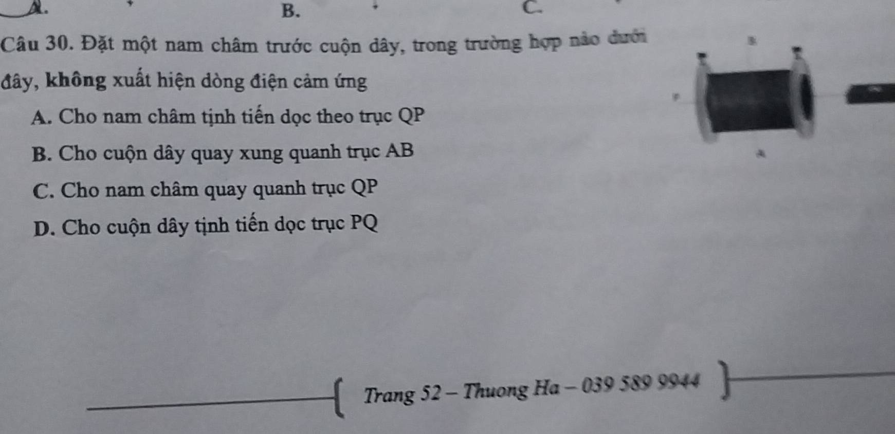 B.
C.
Câu 30. Đặt một nam châm trước cuộn dây, trong trường hợp nảo đưới
đây, không xuất hiện dòng điện cảm ứng
A. Cho nam châm tịnh tiến dọc theo trục QP
B. Cho cuộn dây quay xung quanh trục AB
C. Cho nam châm quay quanh trục QP
D. Cho cuộn dây tịnh tiến dọc trục PQ
Trang 52 - Thuong Ha - 039 589 9944