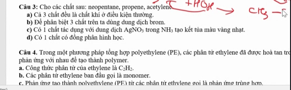 Cho các chất sau: neopentane, propene, acetylene,
a) Cả 3 chất đều là chất khí ở điều kiện thường.
b) Để phân biệt 3 chất trên ta dùng dung dịch brom.
c) Có 1 chất tác dụng với dung dịch AgNO_3 trong NH_3 tạo kết tủa màu vàng nhạt.
d) Có 1 chất có đồng phân hình học.
Câu 4. Trong một phương pháp tổng hợp polyethylene (PE), các phân tử ethylene đã được hoà tan trợ
phản ứng với nhau đề tạo thành polymer.
a. Công thức phân tử của ethylene là C_2H_2. 
b. Các phân tử ethylene ban đầu gọi là monomer.
c. Phản ứng tao thành polvethvlene (PE) từ các phân tử ethvlene goi là phản ứng trùng hợp.