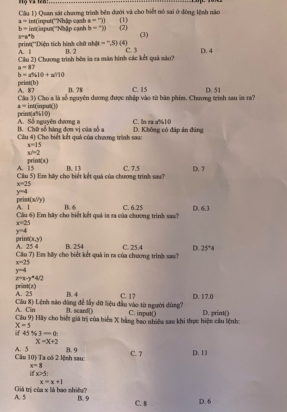 Họ và tên:
Câu 1) Quan sát chương trình bên dưới và cho biết nó sai ở dòng lệnh nào
a=int( (input(Nhập cạnh a='')) (1)
b=int(input(^“ *Nhập cạnh b='')) (2)
s=a^*b
(3)
print(“Diện tích hình chữ : nhhat at='',S)(4)
A. 1 B. 2 C. 3 D. 4
Câu 2) Chương trình bên in ra màn hình các kết quả nào?
a=87
b=a% 10+a//10
print(b)
A. 87 B. 78 C. 15 D. 51
Câu 3) Cho a là số nguyên dương được nhập vào từ bàn phím. Chương trình sau in ra?
a= int(input())
print(a%10)
A. Số nguyên dương a C. In ra a%10
B. Chữ số hàng đơn vị của số a D. Không có đáp án đúng
Câu 4) Cho biết kết quả của chương trình sau:
x=15
x/=2
print(x)
A. 15 B. 13 C. 7.5 D. 7
Câu 5) Em hãy cho biết kết quả của chương trình sau?
x=25
y=4
pr int(x//y)
A. 1 B. 6 C. 6.25 D. 6.3
Câu 6) Em hãy cho biết kết quả in ra của chương trình sau?
x=25
y=4
prin t(x,y)
A. 25 4 B. 254 C. 25.4 D. 25''4
Câu 7) Em hãy cho biết kết quả in ra của chương trình sau?
x=25
y=4
z=x-y*4/2
print(z)
A. 25 B. 4 C. 17 D. 17.0
Câu 8) Lệnh nào dùng để lấy dữ liệu đầu vào từ người dùng?
A. Cin B. scanf() C. input() D. print()
Câu 9) Hãy cho biết giá trị của biến X bằng bao nhiêu sau khi thực hiện câu lệnh:
X=5
if 4 % 3=0:
X=X+2
A. 5 B. 9 D. 11
Câu 10) Ta có 2 lệnh sau:
C. 7
x=8
if x>5:
x=x+1
Giá trị của x là bao nhiêu?
A. 5 B. 9 C. 8
D. 6