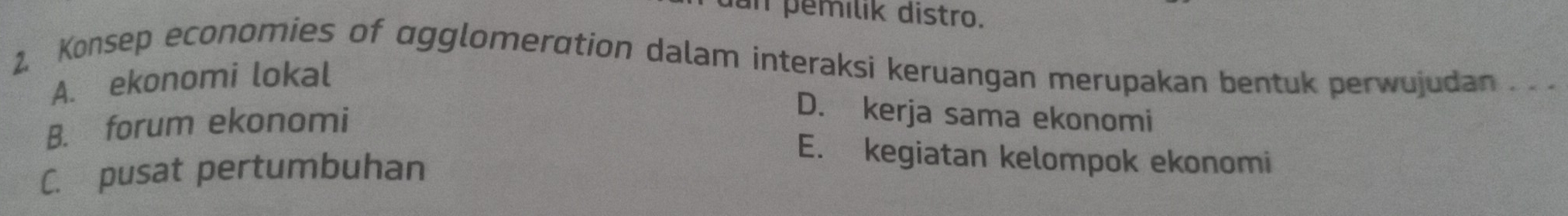 dan pemílik distro.
2. Konsep economies of agglomeration dalam interaksi keruangan merupakan bentuk perwujudan . .
A. ekonomi lokal
B. forum ekonomi
D. kerja sama ekonomi
C. pusat pertumbuhan
E. kegiatan kelompok ekonomi