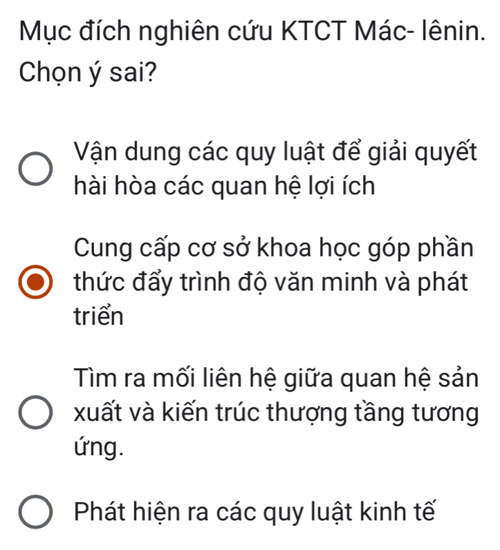 Mục đích nghiên cứu KTCT Mác- lênin.
Chọn ý sai?
Vận dung các quy luật để giải quyết
hài hòa các quan hệ lợi ích
Cung cấp cơ sở khoa học góp phần
thức đẩy trình độ văn minh và phát
triển
Tìm ra mối liên hệ giữa quan hệ sản
xuất và kiến trúc thượng tầng tương
ứng.
Phát hiện ra các quy luật kinh tế