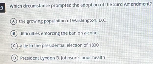 Which circumstance prompted the adoption of the 23rd Amendment?
A the growing population of Washington, D.C.
B difficulties enforcing the ban on alcohol
C a tie in the presidential election of 1800
D President Lyndon B. Johnson's poor health