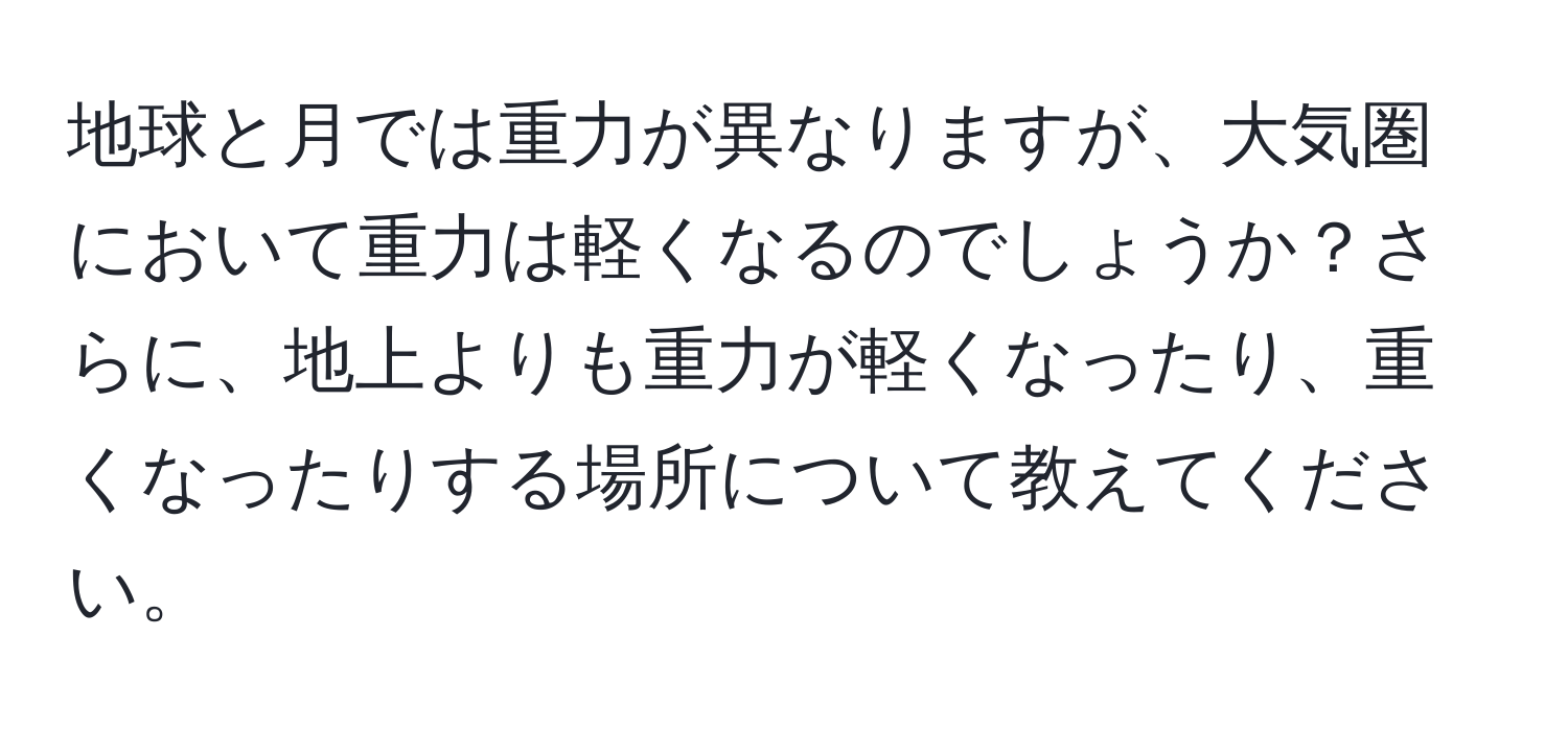 地球と月では重力が異なりますが、大気圏において重力は軽くなるのでしょうか？さらに、地上よりも重力が軽くなったり、重くなったりする場所について教えてください。