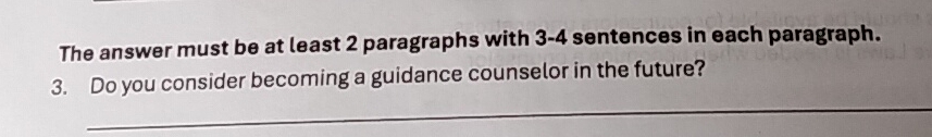 The answer must be at least 2 paragraphs with 3 - 4 sentences in each paragraph. 
_ 
3. Do you consider becoming a guidance counselor in the future?