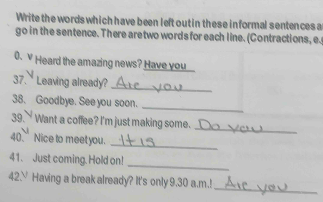 Write the words which have been left out in these informal sentences a 
go in the sentence. There aretwo words for each line. (Contractions, e 
0. v Heard the amazing news? Have you 
37. Leaving already? 
_ 
38. Goodbye. See you soon. 
_ 
_ 
39. Want a coffee? I'm just making some. 
_ 
40. Nice to meet you. 
_ 
41. Just coming. Hold on! 
_ 
42. Having a break already? It's only 9.30 a.m.!