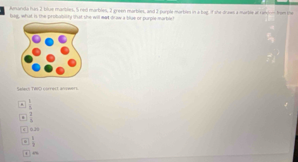 Amanda has 2 blue marbles, 5 red marbles, 2 green marbles, and 2 purple marbles in a bag. If she draws a marble at random from the
bag, what is the probability that she will not draw a blue or purple marble?
Select TWO correct answers
A  1/5 
 2/5 
c | 0.20
0  1/2 
ε 4%