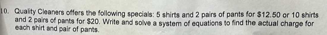 Quality Cleaners offers the following specials: 5 shirts and 2 pairs of pants for $12.50 or 10 shirts 
and 2 pairs of pants for $20. Write and solve a system of equations to find the actual charge for 
each shirt and pair of pants.