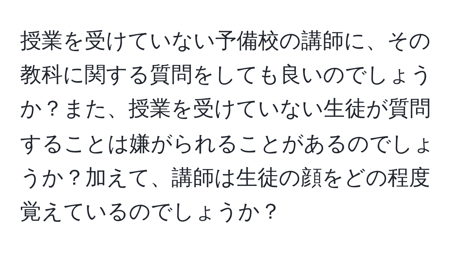 授業を受けていない予備校の講師に、その教科に関する質問をしても良いのでしょうか？また、授業を受けていない生徒が質問することは嫌がられることがあるのでしょうか？加えて、講師は生徒の顔をどの程度覚えているのでしょうか？