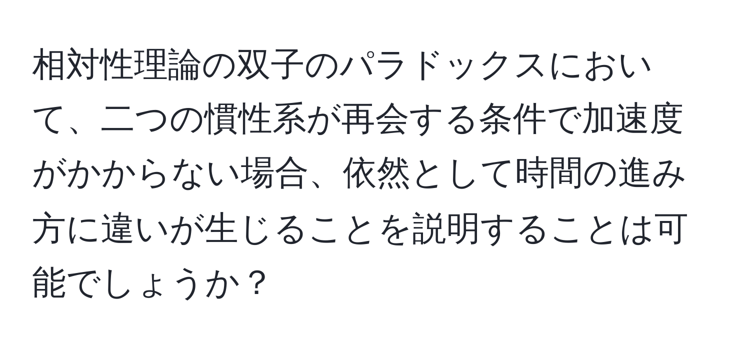 相対性理論の双子のパラドックスにおいて、二つの慣性系が再会する条件で加速度がかからない場合、依然として時間の進み方に違いが生じることを説明することは可能でしょうか？