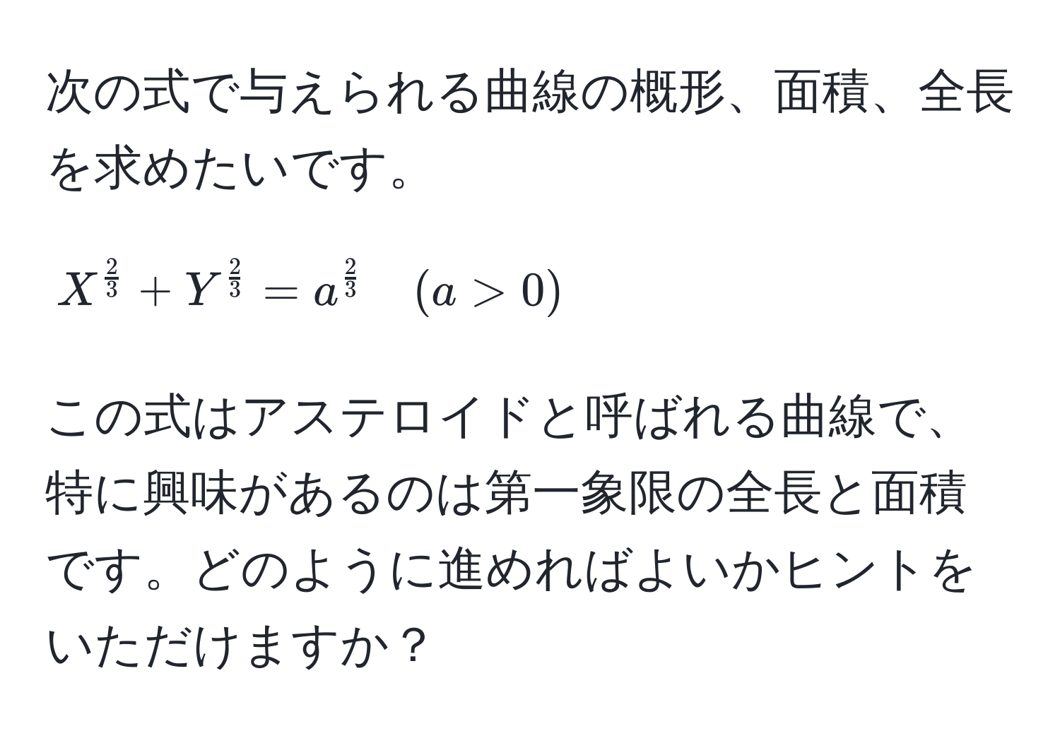 次の式で与えられる曲線の概形、面積、全長を求めたいです。  
$$X^(frac2)3 + Y^(frac2)3 = a^(frac2)3 quad (a > 0)$$  
この式はアステロイドと呼ばれる曲線で、特に興味があるのは第一象限の全長と面積です。どのように進めればよいかヒントをいただけますか？