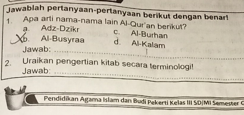 Jawablah pertanyaan-pertanyaan berikut dengan benar!
1. Apa arti nama-nama lain Al-Qur'an berikut?
a Adz-Dzikr
c. Al-Burhan
b. Al-Busyraa d. Al-Kalam
Jawab:_
_
2. Uraikan pengertian kitab secara terminologi!
Jawab:_
_
Pendidikan Agama Islam dan Budi Pekerti Kelas III SD/MI Semester C