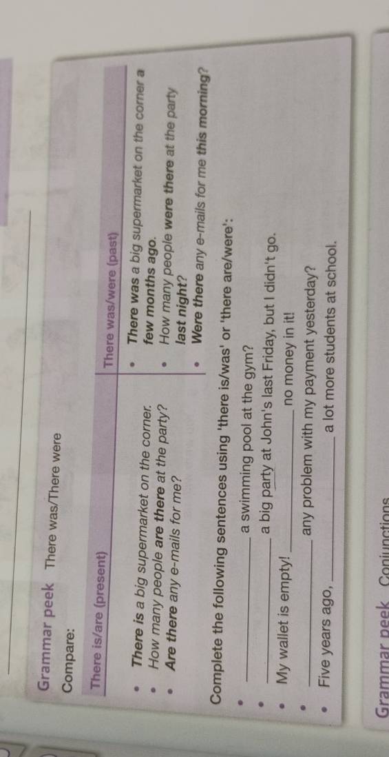 Grammar peek There was/There were 
Compare: 
There is/are (present) There was/were (past) 
There was a big supermarket on the corner a 
There is a big supermarket on the corner. few months ago. 
How many people are there at the party? How many people were there at the party 
Are there any e-mails for me? last night? 
Were there any e-mails for me this morning? 
Complete the following sentences using 'there is/was' or 'there are/were': 
_a swimming pool at the gym? 
_a big party at John's last Friday, but I didn't go. 
My wallet is empty!_ no money in it! 
_any problem with my payment yesterday? 
Five years ago, _a lot more students at school. 
Grammar peek Conjunctions
