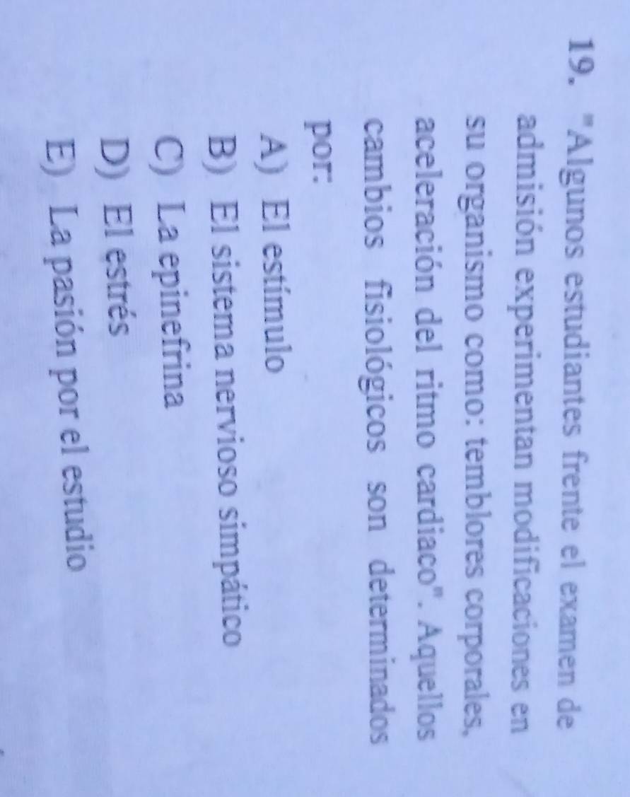 "Algunos estudiantes frente el examen de
admisión experimentan modificaciones en
su organismo como: temblores corporales,
aceleración del ritmo cardiaco". Aquellos
cambios fisiológicos son determinados
por:
A) El estímulo
B) El sistema nervioso simpático
C) La epinefrina
D) El estrés
E) La pasión por el estudio