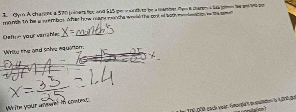 Gym A charges a $70 joiners fee and $15 per month to be a member. Gyr B charges a $35 joiners fee and $40 per
month to be a member. After how many months would the cost of both memberships be the same? 
Define your variable:_ 
Write the and solve equation: 
Write your answer in context: 
by 100,000 each year. Georgia's population is 4,000,00
onulation ?