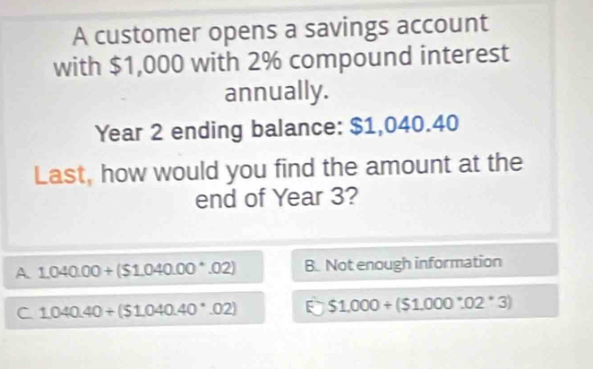 A customer opens a savings account
with $1,000 with 2% compound interest
annually.
Year 2 ending balance: $1,040.40
Last, how would you find the amount at the
end of Year 3?
A 1,040.00+($1.040.00^(·).02) B. Not enough information
C 1.040.40/ ($1.040.40· 02) E $1.000+($1.000:02.02^*3)