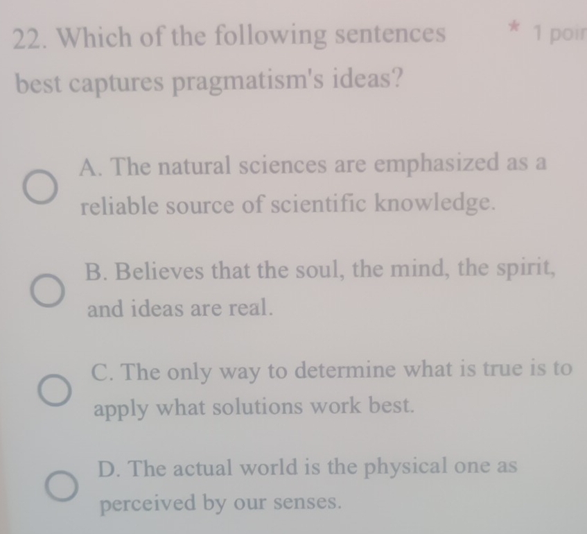 Which of the following sentences X 1 poir
best captures pragmatism's ideas?
A. The natural sciences are emphasized as a
reliable source of scientific knowledge.
B. Believes that the soul, the mind, the spirit,
and ideas are real.
C. The only way to determine what is true is to
apply what solutions work best.
D. The actual world is the physical one as
perceived by our senses.