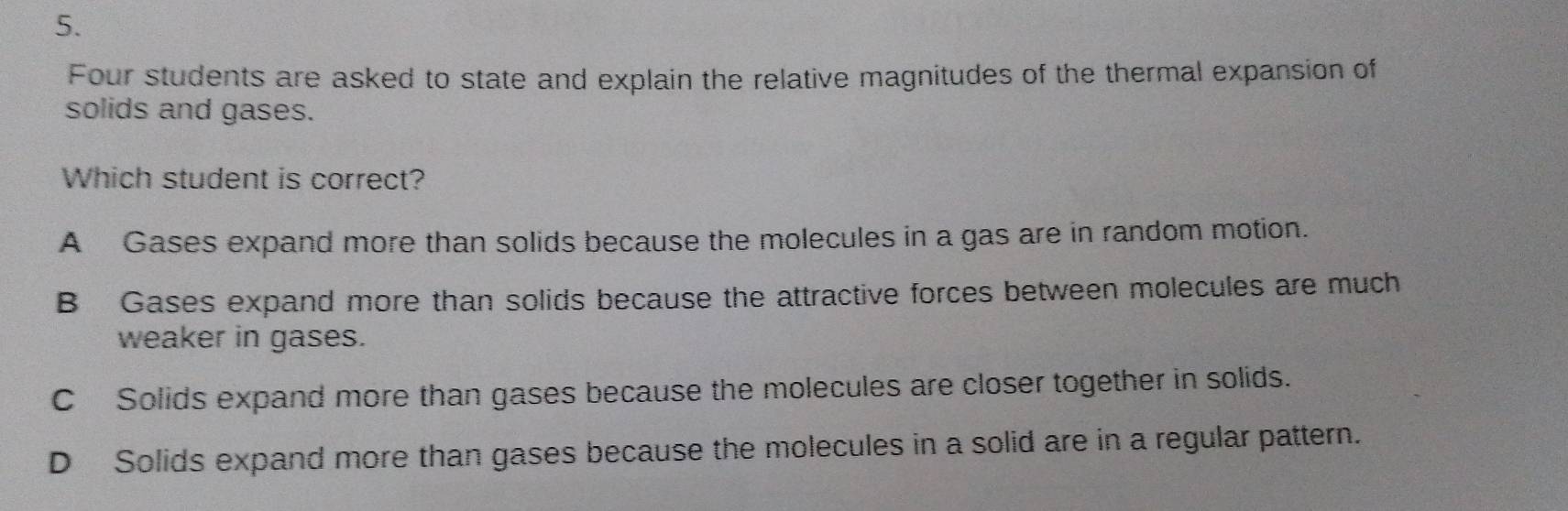 Four students are asked to state and explain the relative magnitudes of the thermal expansion of
solids and gases.
Which student is correct?
A Gases expand more than solids because the molecules in a gas are in random motion.
B Gases expand more than solids because the attractive forces between molecules are much
weaker in gases.
C Solids expand more than gases because the molecules are closer together in solids.
D Solids expand more than gases because the molecules in a solid are in a regular pattern.