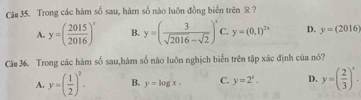 Trong các hàm số sau, hàm số nào luôn đồng biến trên R ?
A. y=( 2015/2016 )^x B. y=( 3/sqrt(2016)-sqrt(2) )^x C. y=(0,1)^2x D. y=(2016)
Câu 36. Trong các hàm số sau,hàm số nào luôn nghịch biến trên tập xác định của nó?
A. y=( 1/2 )^2. B. y=log x. C. y=2^x. D. y=( 2/3 )^x.