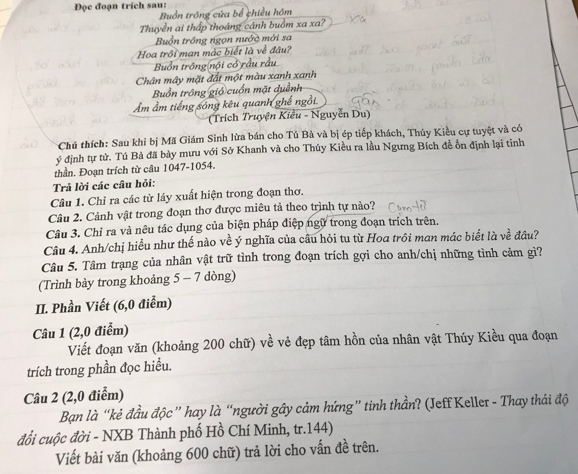 Đọc đoạn trích sau:
Buồn trông cửa bể chiều hôm
Thuyền ai thấp thoáng cánh buồm xa xa?
Buồn trồng ngọn nước mới sa
Hoa trồi man mác biết là về đâu?
Buồn trông(nội cỏ rầu rấi
Chân mây mặt đất một màu xanh xanh
Buồn trông gió cuốn mặt duềnh
Âm ầm tiếng sóng kêu quanh ghế ngồi.
(Trích Truyện Kiều - Nguyễn Du)
Chú thích: Sau khi bị Mã Giám Sinh lừa bán cho Tú Bà và bị ép tiếp khách, Thúy Kiều cự tuyệt và có
ý định tự tử. Tú Bà đã bày mưu với Sở Khanh và cho Thúy Kiều ra lầu Ngưng Bích đề ổn định lại tinh
thần. Đoạn trích từ câu 1047-1054.
Trả lời các câu hỏi:
Câu 1. Chỉ ra các từ láy xuất hiện trong đoạn thơ.
Câu 2. Cảnh vật trong đoạn thơ được miêu tả theo trình tự nào?
Câu 3. Chỉ ra và nêu tác dụng của biện pháp điệp ngữ trong đoạn trích trên.
Câu 4. Anh/chị hiểu như thế nào về ý nghĩa của câu hỏi tu từ Hoa trôi man mác biết là về đầu?
Câu 5. Tâm trạng của nhân vật trữ tình trong đoạn trích gợi cho anh/chị những tình cảm gì?
(Trình bày trong khoảng 5 - 7 dòng)
II. Phần Viết (6,0 điểm)
Câu 1 (2,0 điểm)
Viết đoạn văn (khoảng 200 chữ) về vẻ đẹp tâm hồn của nhân vật Thúy Kiều qua đoạn
trích trong phần đọc hiểu.
Câu 2 (2,0 điểm)
Bạn là “kẻ đầu độc” hay là “người gây cảm hứng” tinh thần? (Jeff Keller - Thay thái độ
đổi cuộc đời - NXB Thành phố Hồ Chí Minh, tr.144)
Viết bài văn (khoảng 600 chữ) trả lời cho vấn đề trên.