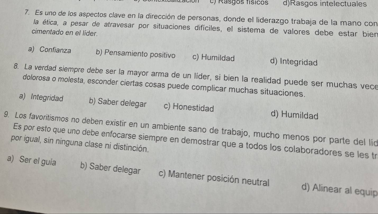 a l zació n c) Rasgos físicos d)Rasgos intelectuales
7. Es uno de los aspectos clave en la dirección de personas, donde el liderazgo trabaja de la mano con
la ética, a pesar de atravesar por situaciones difíciles, el sistema de valores debe estar bien
cimentado en el líder.
a) Confianza b) Pensamiento positivo c) Humildad d) Integridad
8. La verdad siempre debe ser la mayor arma de un líder, si bien la realidad puede ser muchas vece
dolorosa o molesta, esconder ciertas cosas puede complicar muchas situaciones.
a) Integridad b) Saber delegar c) Honestidad d) Humildad
9. Los favoritismos no deben existir en un ambiente sano de trabajo, mucho menos por parte del líd
Es por esto que uno debe enfocarse siempre en demostrar que a todos los colaboradores se les tr
por igual, sin ninguna clase ni distinción.
a) Ser el guía b) Saber delegar c) Mantener posición neutral d) Alinear al equip