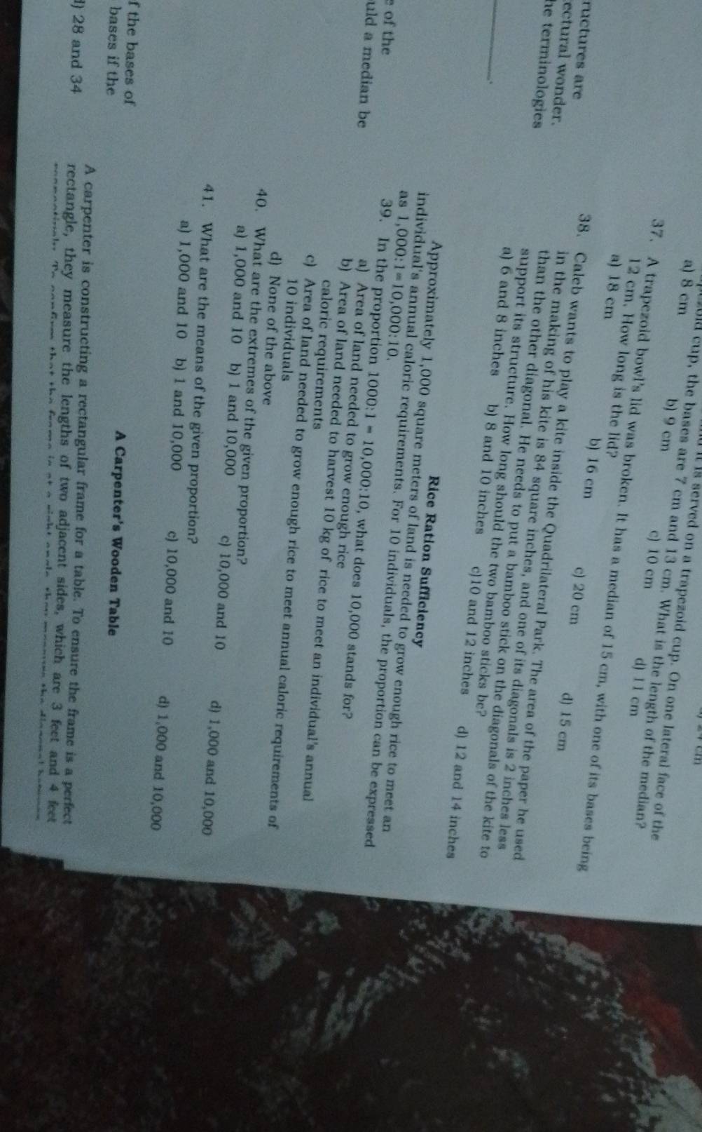 lt ls served on a trapezoid cup. On one lateral face of the
u cup, the bases are 7 cm and 13 cm. What is the length of the median?
a) 8 cm b) 9 cm c) 10 cm d) 1 1 cm
12 cm. How long is the lid?
37. A trapezoid bowl’s lid was broken. It has a median of 15 cm, with one of its bases being
a) 18 cm
b) 16 cm c) 20 cm d) 15 cm
38. Caleb wants to play a kite inside the Quadrilateral Park. The area of the paper he used
ructures are in the making of his kite is 84 square inches, and one of its diagonals is 2 inches less
ectural wonder. than the other diagonal. He needs to put a bamboo stick on the diagonals of the kite to
he terminologies support its structure. How long should the two bamboo sticks be?
_.
a) 6 and 8 inches b) 8 and 10 inches c)10 and 12 inches d) 12 and 14 inches
Rice Ration Sufficiency
Approximately 1,000 square meters of land is needed to grow enough rice to meet an
as 1,000:1=10,000:10.
individual's annual caloric requirements. For 10 individuals, the proportion can be expressed
e of the
uld a median be
39. In the proportion 1000:1=10,000:10 , what does 10,000 stands for?
a) Area of land needed to grow enough rice
b) Area of land needed to harvest 10 kg of rice to meet an individual's annual
caloric requirements
c) Area of land needed to grow enough rice to meet annual caloric requirements of
10 individuals
d) None of the above
40. What are the extremes of the given proportion?
a) 1,000 and 10 X b) 1 and 10,000 c) 10,000 and 10 d) 1,000 and 10,000
41. What are the means of the given proportion?
a) 1,000 and 10 b) 1 and 10,000 c) 10,000 and 10 d) 1,000 and 10,000
f the bases of A Carpenter's Wooden Table
bases if the
A carpenter is constructing a rectangular frame for a table. To ensure the frame is a perfect
) 28 and 34 rectangle, they measure the lengths of two adjacent sides, which are 3 feet and 4 feet
a winht analn thas   n aa an