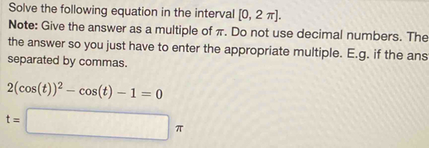 Solve the following equation in the interval [0,2π ]. 
Note: Give the answer as a multiple of π. Do not use decimal numbers. The 
the answer so you just have to enter the appropriate multiple. E.g. if the ans 
separated by commas.
2(cos (t))^2-cos (t)-1=0
t=□ π