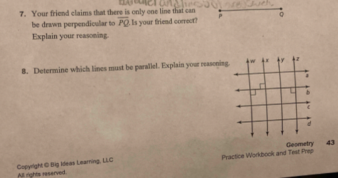 Your friend claims that there is only one line that can 
be drawn perpendicular to overline PQ Is your friend correct? P
Q
Explain your reasoning. 
8. Determine which lines must be parallel. Explain your reasonin 
Geometry 43 
Copyright @ Big Ideas Learning, LLC Practice Workbook and Test Prep 
All rights reserved.